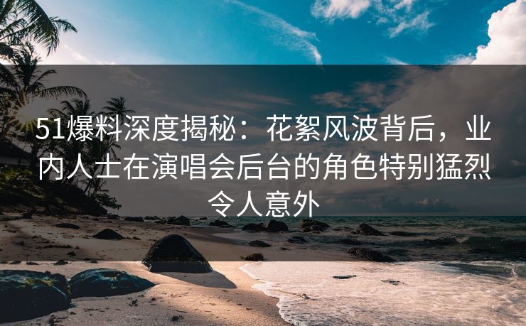 51爆料深度揭秘：花絮风波背后，业内人士在演唱会后台的角色特别猛烈令人意外