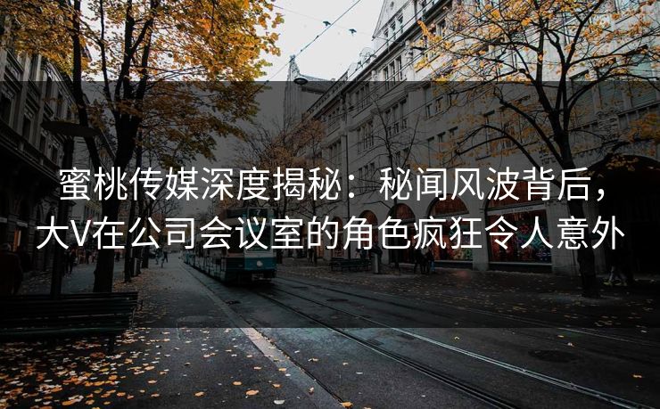 蜜桃传媒深度揭秘：秘闻风波背后，大V在公司会议室的角色疯狂令人意外