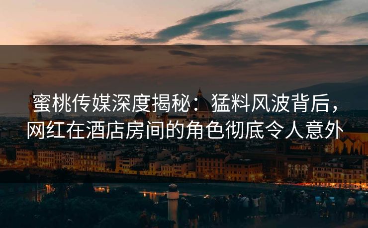 蜜桃传媒深度揭秘：猛料风波背后，网红在酒店房间的角色彻底令人意外