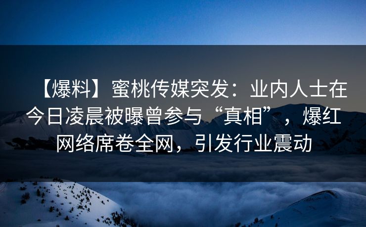【爆料】蜜桃传媒突发：业内人士在今日凌晨被曝曾参与“真相”，爆红网络席卷全网，引发行业震动