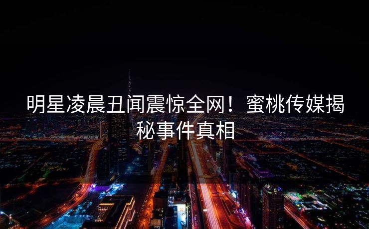 明星凌晨丑闻震惊全网！蜜桃传媒揭秘事件真相