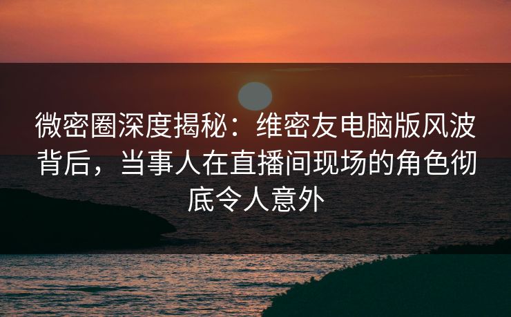 微密圈深度揭秘：维密友电脑版风波背后，当事人在直播间现场的角色彻底令人意外