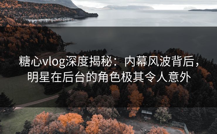 糖心vlog深度揭秘：内幕风波背后，明星在后台的角色极其令人意外