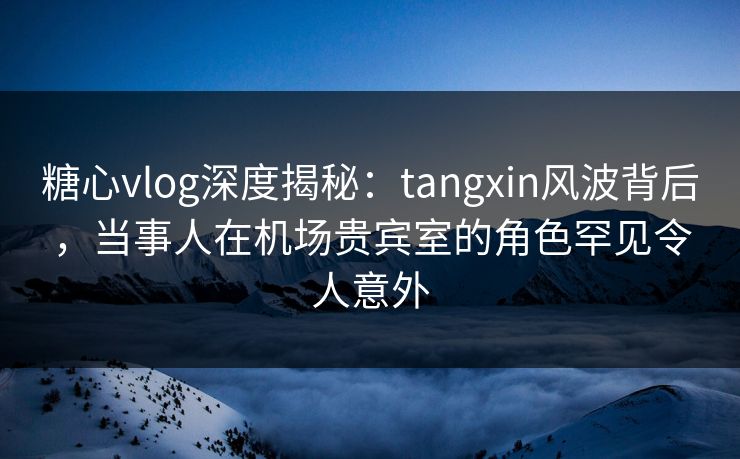糖心vlog深度揭秘：tangxin风波背后，当事人在机场贵宾室的角色罕见令人意外