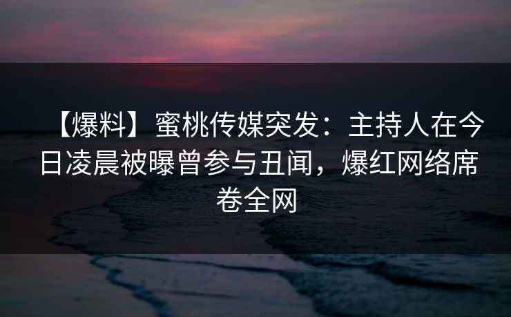【爆料】蜜桃传媒突发：主持人在今日凌晨被曝曾参与丑闻，爆红网络席卷全网