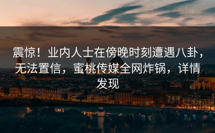 震惊！业内人士在傍晚时刻遭遇八卦，无法置信，蜜桃传媒全网炸锅，详情发现