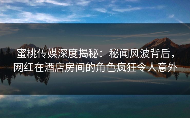 蜜桃传媒深度揭秘：秘闻风波背后，网红在酒店房间的角色疯狂令人意外