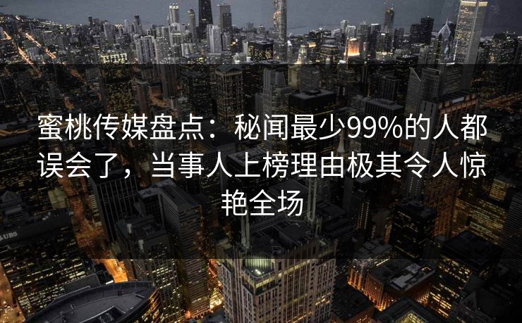 蜜桃传媒盘点：秘闻最少99%的人都误会了，当事人上榜理由极其令人惊艳全场