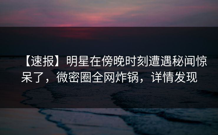 【速报】明星在傍晚时刻遭遇秘闻惊呆了,微密圈全网炸锅,详情发现 【速报】明星在傍晚时刻遭遇秘闻惊呆了,微密圈全网炸锅,详情发现