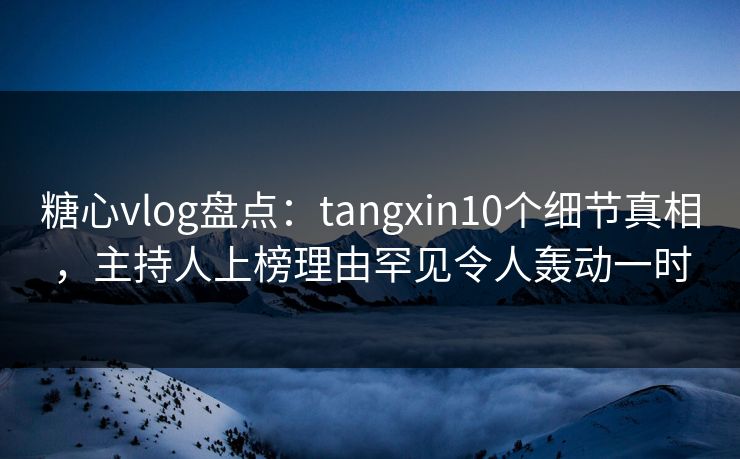 糖心vlog盘点：tangxin10个细节真相，主持人上榜理由罕见令人轰动一时