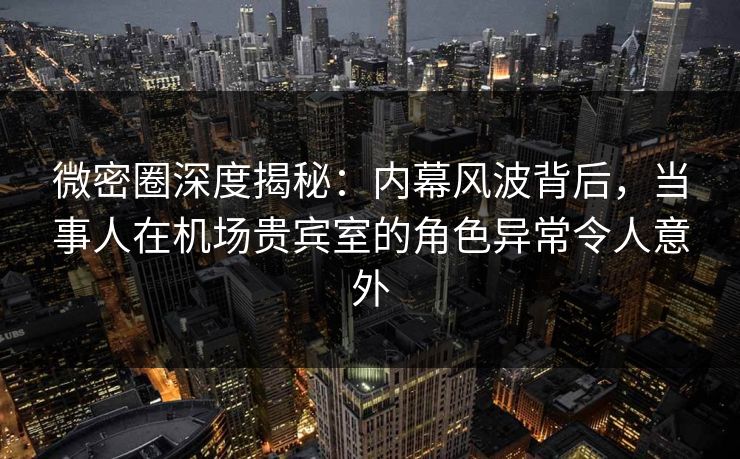 微密圈深度揭秘：内幕风波背后，当事人在机场贵宾室的角色异常令人意外