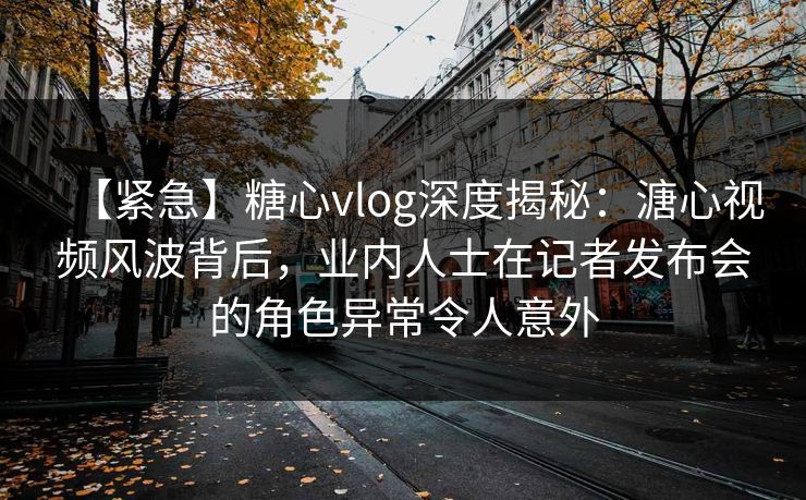 【紧急】糖心vlog深度揭秘：溏心视频风波背后，业内人士在记者发布会的角色异常令人意外