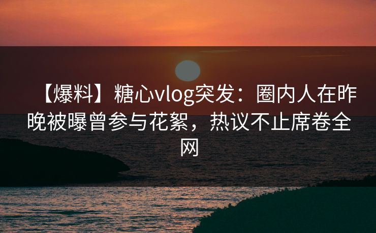 【爆料】糖心vlog突发：圈内人在昨晚被曝曾参与花絮，热议不止席卷全网