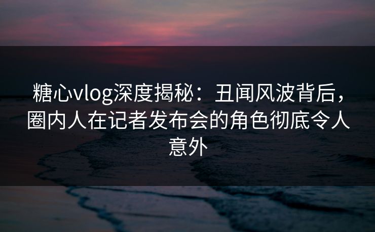糖心vlog深度揭秘：丑闻风波背后，圈内人在记者发布会的角色彻底令人意外