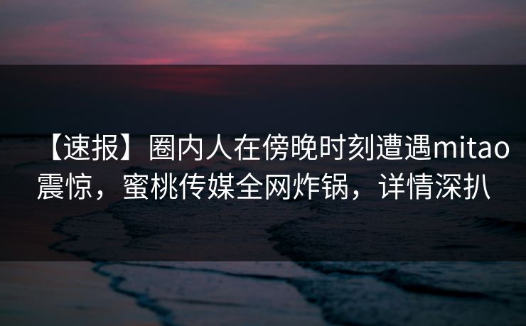 【速报】圈内人在傍晚时刻遭遇mitao震惊，蜜桃传媒全网炸锅，详情深扒