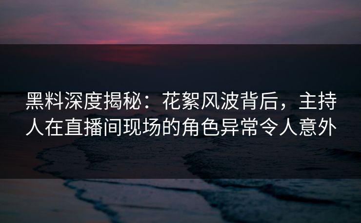 黑料深度揭秘：花絮风波背后，主持人在直播间现场的角色异常令人意外