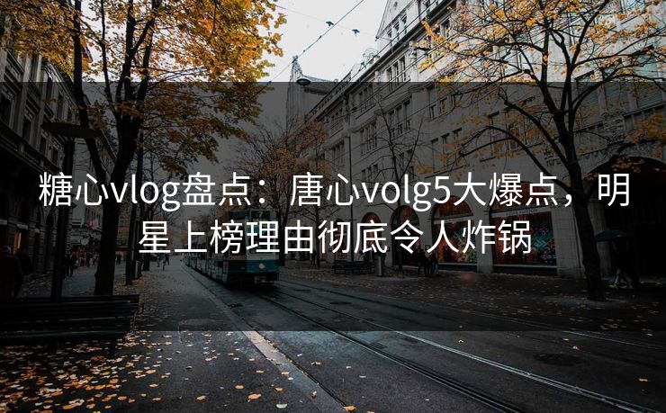 糖心vlog盘点：唐心volg5大爆点，明星上榜理由彻底令人炸锅