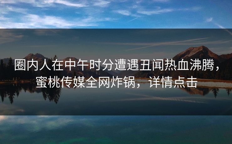 圈内人在中午时分遭遇丑闻热血沸腾,蜜桃传媒全网炸锅,详情点击 圈内人在中午时分遭遇丑闻热血沸腾,蜜桃传媒全网炸锅,详情点击