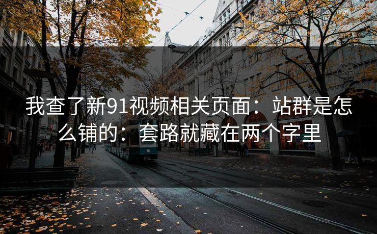 我查了新91视频相关页面:站群是怎么铺的:套路就藏在两个字里 我查了新91视频相关页面:站群是怎么铺的:套路就藏在两个字里