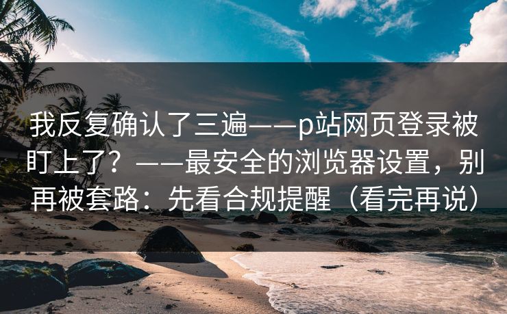 我反复确认了三遍——p站网页登录被盯上了？——最安全的浏览器设置，别再被套路：先看合规提醒（看完再说）
