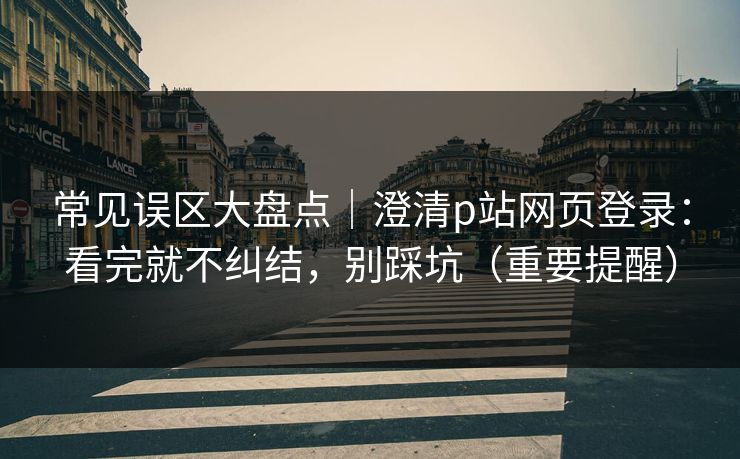 常见误区大盘点｜澄清p站网页登录：看完就不纠结，别踩坑（重要提醒）