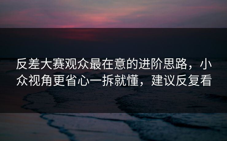 反差大赛观众最在意的进阶思路，小众视角更省心一拆就懂，建议反复看