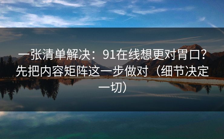 一张清单解决：91在线想更对胃口？先把内容矩阵这一步做对（细节决定一切）