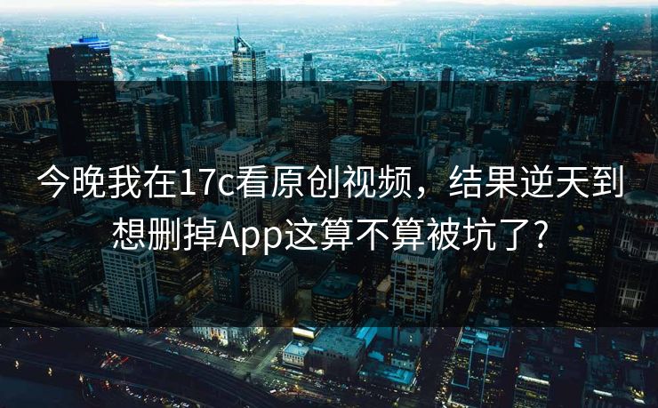 今晚我在17c看原创视频，结果逆天到想删掉App这算不算被坑了?