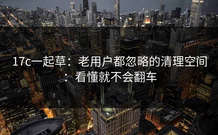 17c一起草:老用户都忽略的清理空间:看懂就不会翻车 17c一起草:老用户都忽略的清理空间:看懂就不会翻车