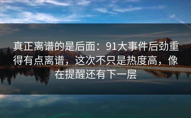 真正离谱的是后面：91大事件后劲重得有点离谱，这次不只是热度高，像在提醒还有下一层